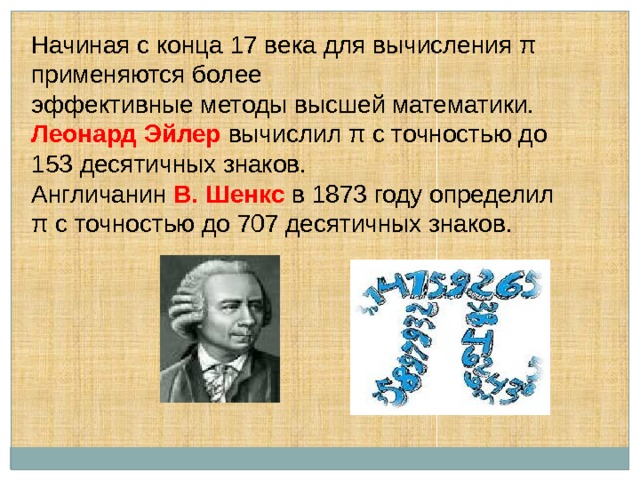 Начиная с конца 17 века для вычисления π применяются более эффективные методы высшей математики. Леонард Эйлер  вычислил π с точностью до 153 десятичных знаков. Англичанин В. Шенкс  в 1873 году определил π с точностью до 707 десятичных знаков. 