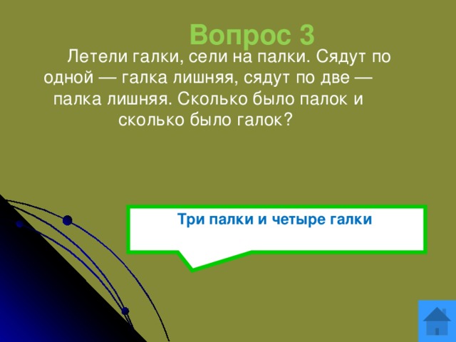 Вопрос 3  Летели галки, сели на палки. Сядут по одной — галка лишняя, сядут по две — палка лишняя. Сколько было палок и сколько было галок?  Три палки и четыре галки  