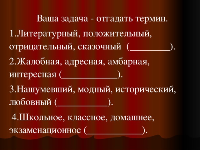 Ваша задача - отгадать термин. 1.Литературный, положительный, отрицательный, сказочный  (________). 2.Жалобная, адресная, амбарная, интересная (___________). 3.Нашумевший, модный, исторический, любовный (__________).  4.Школьное, классное, домашнее, экзаменационное (___________). 