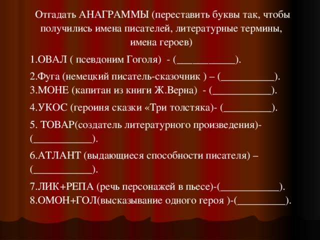  Отгадать АНАГРАММЫ (переставить буквы так, чтобы получились имена писателей, литературные термины, имена героев) 1.ОВАЛ ( псевдоним Гоголя)  - (___________). 2.Фуга (немецкий писатель-сказочник ) – (__________). 3.МОНЕ (капитан из книги Ж.Верна)  - (___________). 4.УКОС (героиня сказки «Три толстяка)- (_________). 5. ТОВАР(создатель литературного произведения)- (___________). 6.АТЛАНТ (выдающиеся способности писателя) –(___________). 7.ЛИК+РЕПА (речь персонажей в пьесе)-(___________). 8.ОМОН+ГОЛ(высказывание одного героя )-(_________). 