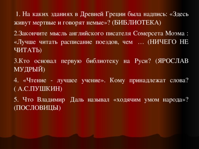   1. На каких зданиях в Древней Греции была надпись: «Здесь живут мертвые и говорят немые»? (БИБЛИОТЕКА) 2.Закончите мысль английского писателя Сомерсета Моэма : «Лучше читать расписание поездов, чем  … (НИЧЕГО НЕ ЧИТАТЬ) 3.Кто основал первую библиотеку на Руси? (ЯРОСЛАВ МУДРЫЙ) 4. «Чтение - лучшее учение». Кому принадлежат слова?( А.С.ПУШКИН) 5. Что Владимир  Даль называл «ходячим умом народа»? (ПОСЛОВИЦЫ) 