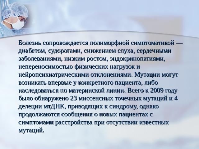 Болезнь сопровождается полиморфной симптоматикой — диабетом, судорогами, снижением слуха, сердечными заболеваниями, низким ростом, эндокринопатиями, непереносимостью физических нагрузок и нейропсихиатрическими отклонениями. Мутации могут возникать впервые у конкретного пациента, либо наследоваться по материнской линии. Всего к 2009 году было обнаружено 23 миссенсных точечных мутаций и 4 делеции мтДНК, приводящих к синдрому, однако продолжаются сообщения о новых пациентах с симптомами расстройства при отсутствии известных мутаций. 