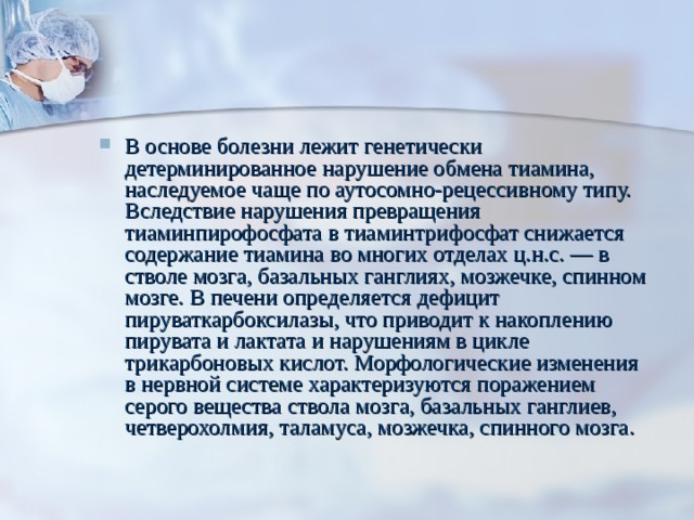 В основе болезни лежит генетически детерминированное нарушение обмена тиамина, наследуемое чаще по аутосомно-рецессивному типу. Вследствие нарушения превращения тиаминпирофосфата в тиаминтрифосфат снижается содержание тиамина во многих отделах ц.н.с. — в стволе мозга, базальных ганглиях, мозжечке, спинном мозге. В печени определяется дефицит пируваткарбоксилазы, что приводит к накоплению пирувата и лактата и нарушениям в цикле трикарбоновых кислот. Морфологические изменения в нервной системе характеризуются поражением серого вещества ствола мозга, базальных ганглиев, четверохолмия, таламуса, мозжечка, спинного мозга.   