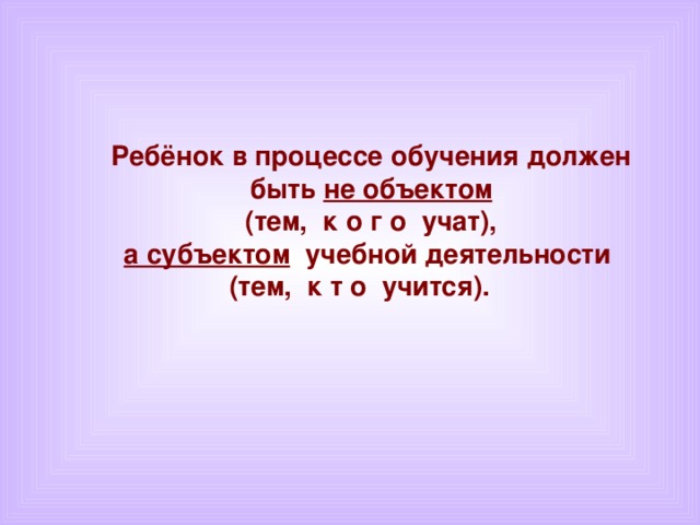 Ребёнок в процессе обучения должен быть не объектом  (тем, к о г о учат), а субъектом  учебной деятельности (тем, к т о учится).
