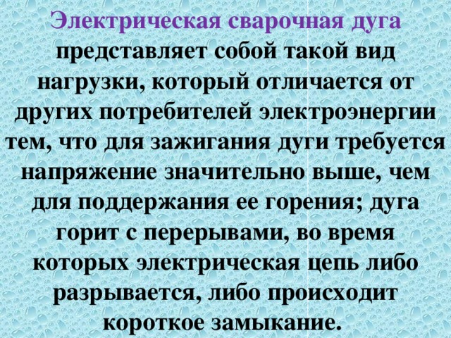 Электрическая сварочная дуга представляет собой такой вид нагрузки, который отличается от других потребителей электроэнергии тем, что для зажигания дуги требуется напряжение значительно выше, чем для поддержания ее горения; дуга горит с перерывами, во время которых электрическая цепь либо разрывается, либо происходит короткое замыкание. 