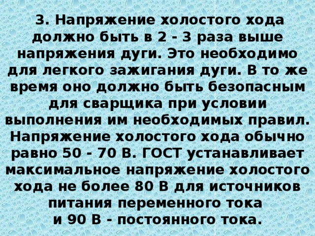  3. Напряжение холостого хода должно быть в 2 - 3 раза выше напряжения дуги. Это необходимо для легкого зажигания дуги. В то же время оно должно быть безопасным для сварщика при условии выполнения им необходимых правил. Напряжение холостого хода обычно равно 50 - 70 В. ГОСТ устанавливает максимальное напряжение холостого хода не более 80 В для источников питания переменного тока  и 90 В - постоянного тока. 