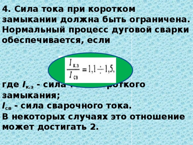 4. Сила тока при коротком замыкании должна быть ограничена. Нормальный процесс дуговой сварки обеспечивается, если     где  I к.з  - сила тока короткого замыкания;  I св  - сила сварочного тока.  В некоторых случаях это отношение может достигать 2.   