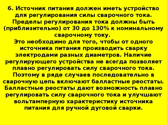 6. Источник питания должен иметь устройство для регулирования силы сварочного тока. Пределы регулирования тока должны быть (приблизительно) от 30 до 130% к номинальному сварочному току.  Это необходимо для того, чтобы от одного источника питания производить сварку электродами разных диаметров. Наличие регулирующего устройства не всегда позволяет плавно регулировать силу сварочного тока. Поэтому в ряде случаев последовательно в сварочную цепь включают балластные реостаты. Балластные реостаты дают возможность плавно регулировать силу сварочного тока и улучшают вольтамперную характеристику источника питания для ручной дуговой сварки.   