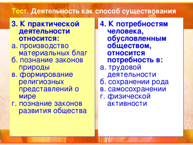 Тест . Деятельность как способ существования 3. К практической деятельности относится: а. производство материальных благ б. познание законов природы в. формирование религиозных представлений о мире г. познание законов развития общества 4. К потребностям человека, обусловленным обществом, относится потребность в: а. трудовой деятельности б. сохранении рода в. самосохранении г. физической активности 