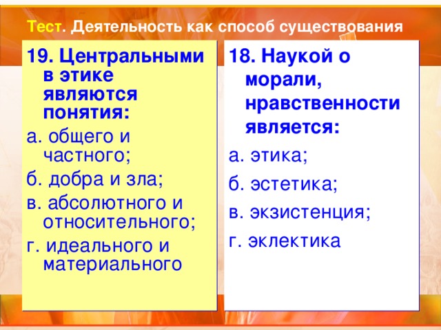 Тест . Деятельность как способ существования 19. Центральными в этике являются понятия: а. общего и частного; б. добра и зла; в. абсолютного и относительного; г. идеального и материального 18. Наукой о морали, нравственности является: а. этика; б. эстетика; в. экзистенция; г. эклектика 