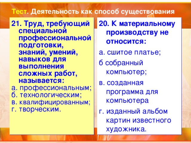 Тест . Деятельность как способ существования 21. Труд, требующий специальной профессиональной подготовки, знаний, умений, навыков для выполнения сложных работ, называется: а. профессиональным; б. технологическим; в. квалифицированным; г. творческим. 20. К материальному производству не относится: а. сшитое платье; б собранный компьютер; в. созданная программа для компьютера г. изданный альбом картин известного художника. 