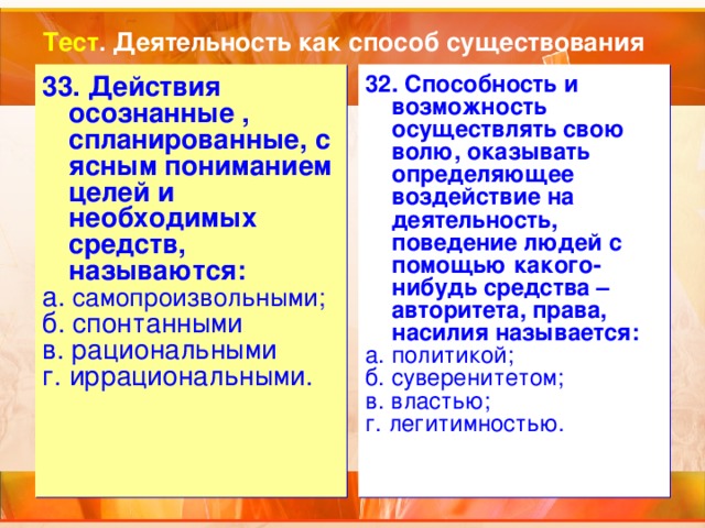 Тест . Деятельность как способ существования 33. Действия осознанные , спланированные, с ясным пониманием целей и необходимых средств, называются: а. самопроизвольными; б. спонтанными в. рациональными г. иррациональными. 32. Способность и возможность осуществлять свою волю, оказывать определяющее воздействие на деятельность, поведение людей с помощью какого-нибудь средства – авторитета, права, насилия называется: а. политикой; б. суверенитетом; в. властью; г. легитимностью. 