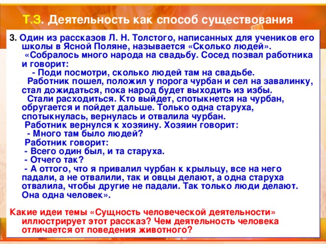Т.З . Деятельность как способ существования 3. Один из рассказов Л. Н. Толстого, написанных для учеников его школы в Ясной Поляне, называется «Сколько людей».  «Собралось много народа на свадьбу. Сосед позвал работника и говорит:  - Поди посмотри, сколько людей там на свадьбе.  Работник пошел, положил у порога чурбан и сел на завалинку, стал дожидаться, пока народ будет выходить из избы.  Стали расходиться. Кто выйдет, спотыкнется на чурбан, обругается и пойдет дальше. Только одна старуха, спотыкнулась, вернулась и отвалила чурбан.  Работник вернулся к хозяину. Хозяин говорит:  - Много там было людей?  Работник говорит:  - Всего один был, и та старуха.  - Отчего так?  - А оттого, что я привалил чурбан к крыльцу, все на него падали, а не отвалили, так и овцы делают, а одна старуха отвалила, чтобы другие не падали. Так только люди делают. Она одна человек».  Какие идеи темы «Сущность человеческой деятельности» иллюстрирует этот рассказ? Чем деятельность человека отличается от поведения животного? 