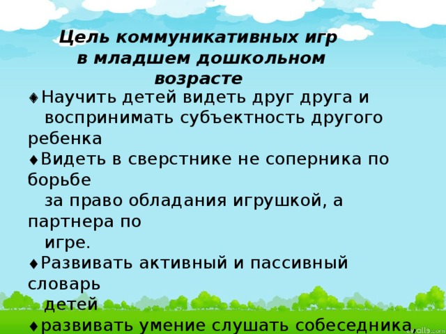 Цель коммуникативных игр  в младшем дошкольном возрасте  Научить детей видеть друг друга и  воспринимать субъектность другого ребенка  Видеть в сверстнике не соперника по борьбе  за право обладания игрушкой, а партнера по  игре.  Развивать активный и пассивный словарь  детей  развивать умение слушать собеседника,  желание ребенка вступать в контакт с  окружающими 