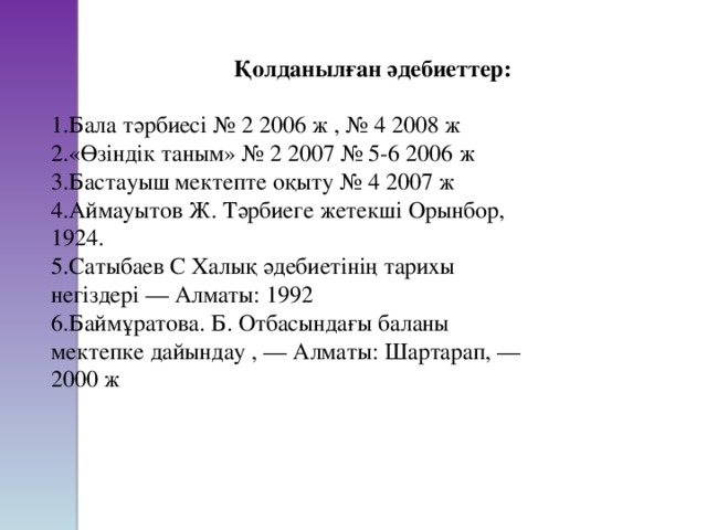     Қолданылған әдебиеттер: Бала тәрбиесі № 2 2006 ж , № 4 2008 ж «Өзіндік таным» № 2 2007 № 5-6 2006 ж Бастауыш мектепте оқыту № 4 2007 ж Аймауытов Ж. Тәрбиеге жетекші Орынбор, 1924. Сатыбаев С Халық әдебиетінің тарихы негіздері — Алматы: 1992 Баймұратова. Б. Отбасындағы баланы мектепке дайындау , — Алматы: Шартарап, —2000 ж 