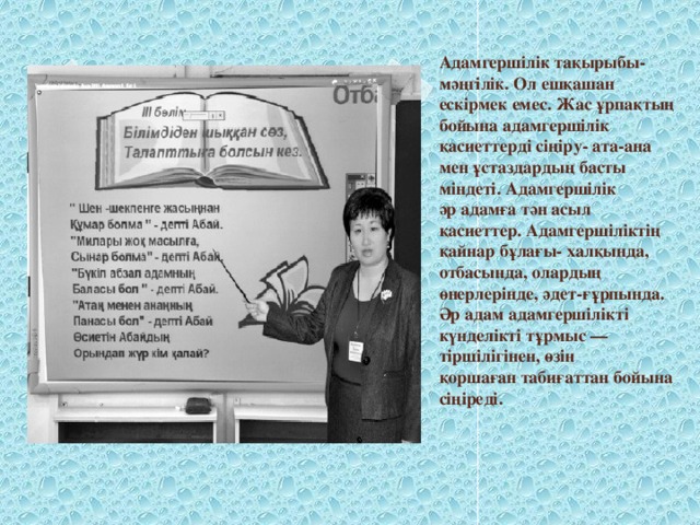 Адамгершілік тақырыбы- мәңгілік. Ол ешқашан ескірмек емес. Жас ұрпақтың бойына адамгершілік қасиеттерді сіңіру- ата-ана мен ұстаздардың басты міндеті. Адамгершілік әр адамға тән асыл қасиеттер. Адамгершіліктің қайнар бұлағы- халқында, отбасында, олардың өнерлерінде, әдет-ғұрпында. Әр адам адамгершілікті күнделікті тұрмыс — тіршілігінен, өзін қоршаған табиғаттан бойына сіңіреді.   