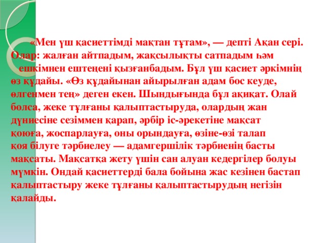  «Мен үш қасиеттімді мақтан тұтам», — депті Ақан сері. Олар: жалған айтпадым, жақсылықты сатпадым һәм ешкімнен ештеңені қызғанбадым. Бұл үш қасиет әркімнің өз құдайы. «Өз құдайынан айырылған адам бос кеуде, өлгенмен тең» деген екен. Шындығында бұл ақиқат. Олай болса, жеке тұлғаны қалыптастыруда, олардың жан дүниесіне сезіммен қарап, әрбір іс-әрекетіне мақсат қоюға, жоспарлауға, оны орындауға, өзіне-өзі талап қоя білуге тәрбиелеу — адамгершілік тәрбиенің басты мақсаты. Мақсатқа жету үшін сан алуан кедергілер болуы мүмкін. Ондай қасиеттерді бала бойына жас кезінен бастап қалыптастыру жеке тұлғаны қалыптастырудың негізін қалайды.   