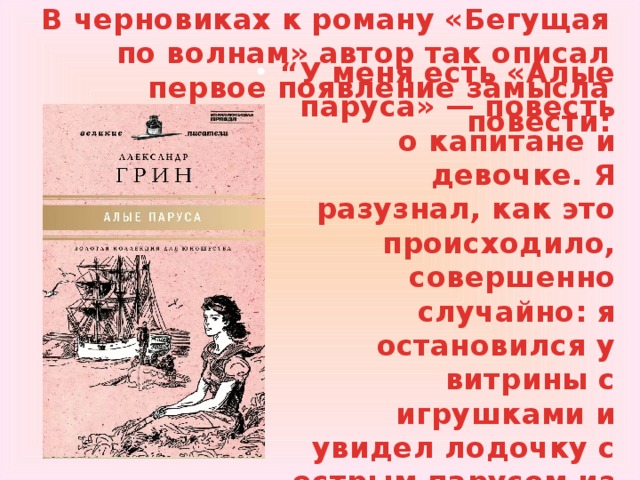 В черновиках к роману «Бегущая по волнам» автор так описал первое появление замысла повести: “ У меня есть «Алые паруса» — повесть о капитане и девочке. Я разузнал, как это происходило, совершенно случайно: я остановился у витрины с игрушками и увидел лодочку с острым парусом из белого шёлка”. 