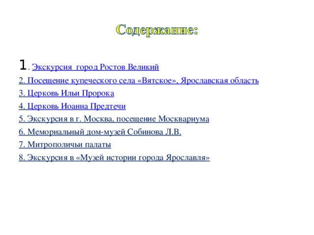 1 . Экскурсия  город Ростов Великий 2. Посещение купеческого села «Вятское», Ярославская область 3. Церковь Ильи Пророка 4. Церковь Иоанна Предтечи 5. Экскурсия в г. Москва, посещение Москвариума 6. Мемориальный дом-музей Собинова Л.В. 7. Митрополичьи палаты 8. Экскурсия в «Музей истории города Ярославля» 