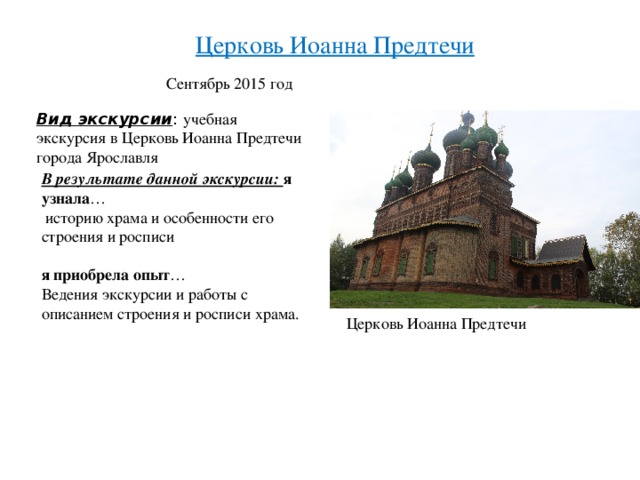 Церковь Иоанна Предтечи Сентябрь 2015 год Вид экскурсии : учебная экскурсия в Церковь Иоанна Предтечи города Ярославля В результате данной экскурсии: я узнала …  историю храма и особенности его строения и росписи я приобрела опыт … Ведения экскурсии и работы с описанием строения и росписи храма. Церковь Иоанна Предтечи 