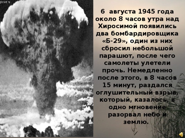 6 августа 1945 года около 8 часов утра над Хиросимой появились два бомбардировщика «Б-29», один из них сбросил небольшой парашют, после чего самолеты улетели прочь. Немедленно после этого, в 8 часов 15 минут, раздался оглушительный взрыв, который, казалось, в одно мгновение разорвал небо и землю. 