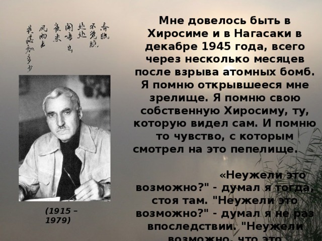 Мне довелось быть в Хиросиме и в Нагасаки в декабре 1945 года, всего через несколько месяцев после взрыва атомных бомб. Я помню открывшееся мне зрелище. Я помню свою собственную Хиросиму, ту, которую видел сам. И помню то чувство, с которым смотрел на это пепелище.  «Неужели это возможно?