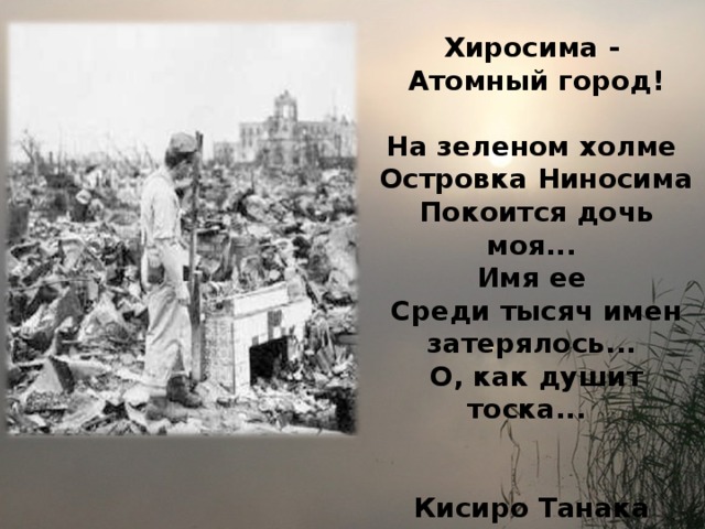 Хиросима -  Атомный город!  На зеленом холме  Островка Ниносима  Покоится дочь моя...  Имя ее  Среди тысяч имен затерялось...  О, как душит тоска...   Кисиро Танака 