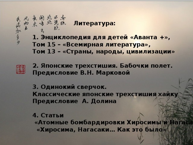  Литература:  1. Энциклопедия для детей «Аванта +», Том 15 – «Всемирная литература», Том 13 – «Страны, народы, цивилизации»  2. Японские трехстишия. Бабочки полет. Предисловие В.Н. Марковой  3. Одинокий сверчок. Классические японские трехстишия хайку Предисловие А. Долина  4. Статьи  «Атомные бомбардировки Хиросимы и Нагасаки»  «Хиросима, Нагасаки… Как это было» 