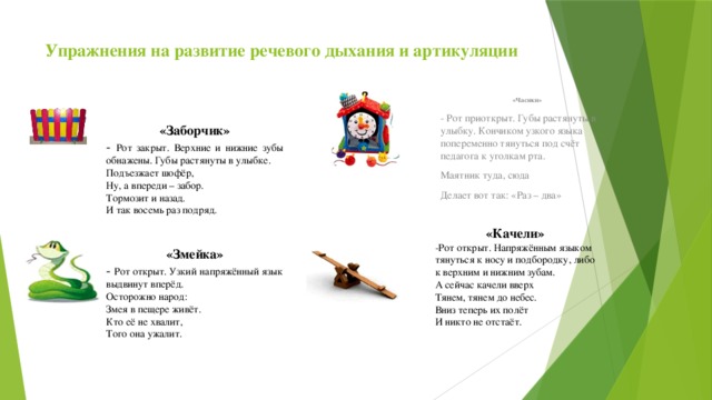 Упражнения на развитие речевого дыхания и артикуляции «Часики» - Рот приоткрыт. Губы растянуты в улыбку. Кончиком узкого языка попеременно тянуться под счёт педагога к уголкам рта. Маятник туда, сюда Делает вот так: «Раз – два» «Заборчик» - Рот закрыт. Верхние и нижние зубы обнажены. Губы растянуты в улыбке. Подъезжает шофёр, Ну, а впереди – забор. Тормозит и назад. И так восемь раз подряд. «Качели» -Рот открыт. Напряжённым языком тянуться к носу и подбородку, либо к верхним и нижним зубам. А сейчас качели вверх Тянем, тянем до небес. Вниз теперь их полёт И никто не отстаёт. «Змейка» - Рот открыт. Узкий  напряжённый язык выдвинут вперёд. Осторожно народ: Змея в пещере живёт. Кто её не хвалит, Того она ужалит. 