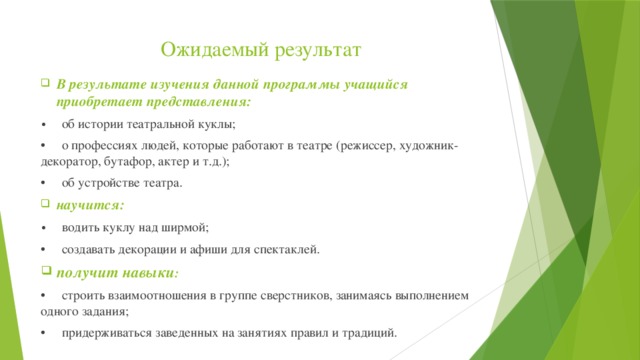 Ожидаемый результат В результате изучения данной программы учащийся приобретает представления: •  об истории театральной куклы; •  о профессиях людей, которые работают в театре (режиссер, художник-декоратор, бутафор, актер и т.д.); •  об устройстве театра. научится: •  водить куклу над ширмой; •  создавать декорации и афиши для спектаклей. получит навыки : •  строить взаимоотношения в группе сверстников, занимаясь выполнением одного задания; •  придерживаться заведенных на занятиях правил и традиций. 