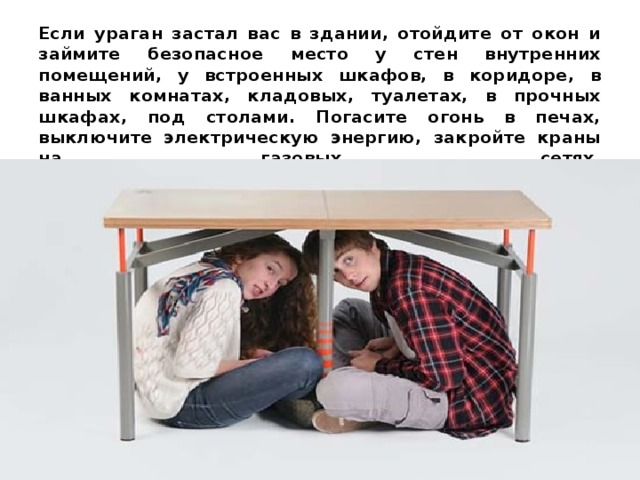 Если ураган застал вас в здании, отойдите от окон и займите безопасное место у стен внутренних помещений, у встроенных шкафов, в коридоре, в ванных комнатах, кладовых, туалетах, в прочных шкафах, под столами. Погасите огонь в печах, выключите электрическую энергию, закройте краны на газовых сетях.   