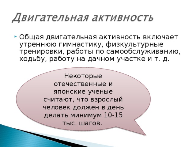 Общая двигательная активность включает утреннюю гимнастику, физкультурные тренировки, работы по самообслуживанию, ходьбу, работу на дачном участке и т. д. Некоторые отечественные и японские ученые считают, что взрослый человек должен в день делать минимум 10-15 тыс. шагов. 