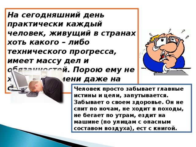 На сегодняшний день практически каждый человек, живущий в странах хоть какого – либо технического прогресса, имеет массу дел и обязанностей. Порою ему не хватает времени даже на свои дела. Человек просто забывает главные истины и цели, запутывается. Забывает о своем здоровье. Он не спит по ночам, не ходит в походы, не бегает по утрам, ездит на машине (по улицам с опасным составом воздуха), ест с книгой. 