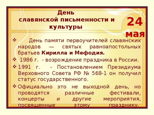   День  славянской письменности и культуры 24  мая   День памяти первоучителей славянских народов — святых равноапостольных братьев Кирилла и Мефодия.   1986 г. - возрождение праздника в России. 1991 г. - Постановлением Президиума Верховного Совета РФ № 568-1 он получил статус государственного. Официально это не выходной день, но проводятся различные фестивали, концерты и другие мероприятия, посвященные этому празднику.    