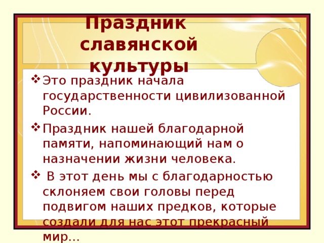 Праздник  славянской культуры Это праздник начала государственности цивилизованной России. Праздник нашей благодарной памяти, напоминающий нам о назначении жизни человека.  В этот день мы с благодарностью склоняем свои головы перед подвигом наших предков, которые создали для нас этот прекрасный мир…    