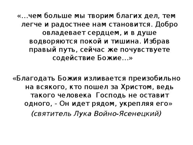«…чем больше мы творим благих дел, тем легче и радостнее нам становится. Добро овладевает сердцем, и в душе водворяются покой и тишина. Избрав правый путь, сейчас же почувствуете содействие Божие…»  «Благодать Божия изливается преизобильно на всякого, кто пошел за Христом, ведь такого человека Господь не оставит одного, - Он идет рядом, укрепляя его» (святитель Лука Войно-Ясенецкий) 