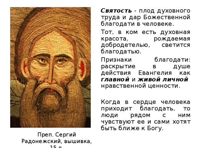 Святость - плод духовного труда и дар Божественной благодати в человеке. Тот, в ком есть духовная красота, рождаемая добродетелью, светится благодатью. Признаки благодати: раскрытие в душе действия Евангелия как главной и живой личной нравственной ценности. Когда в сердце человека приходит благодать, то люди рядом с ним чувствуют ее и сами хотят быть ближе к Богу.       Преп. Сергий Радонежский, вышивка, 15 в.  