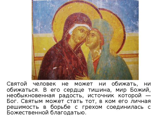  Святой человек не может ни обижать, ни обижаться. В его сердце тишина, мир Божий, необыкновенная радость, источник которой — Бог. Святым может стать тот, в ком его личная решимость в борьбе с грехом соединилась с Божественной благодатью.  