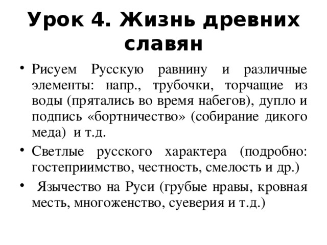 Урок 4. Жизнь древних славян Рисуем Русскую равнину и различные элементы: напр., трубочки, торчащие из воды (прятались во время набегов), дупло и подпись «бортничество» (собирание дикого меда) и т.д. Светлые русского характера (подробно: гостеприимство, честность, смелость и др.)  Язычество на Руси (грубые нравы, кровная месть, многоженство, суеверия и т.д.)   