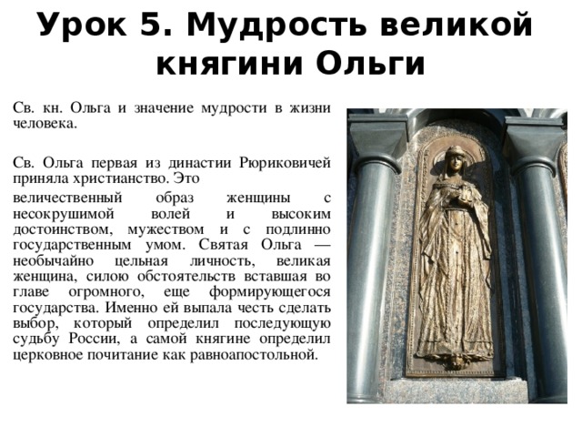 Урок 5. Мудрость великой  княгини Ольги Св. кн. Ольга и значение мудрости в жизни человека. Св. Ольга первая из династии Рюриковичей приняла христианство. Это величественный образ женщины с несокрушимой волей и высоким достоинством, мужеством и с подлинно государственным умом. Святая Ольга — необычайно цельная личность, великая женщина, силою обстоятельств вставшая во главе огромного, еще формирующегося государства. Именно ей выпала честь сделать выбор, который определил последующую судьбу России, а самой княгине определил церковное почитание как равноапостольной.  