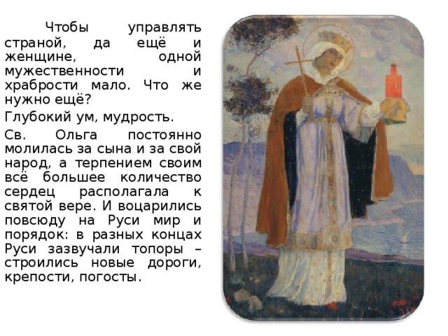  Чтобы управлять страной, да ещё и женщине, одной мужественности и храбрости мало. Что же нужно ещё? Глубокий ум, мудрость. Св. Ольга постоянно молилась за сына и за свой народ, а терпением своим всё большее количество сердец располагала к святой вере. И воцарились повсюду на Руси мир и порядок: в разных концах Руси зазвучали топоры – строились новые дороги, крепости, погосты. Художник:  Михаил Нестеров. «Святая равноапостольная княгиня Ольга».   