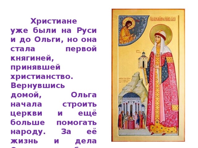  Христиане уже были на Руси и до Ольги, но она стала первой княгиней, принявшей христианство.  Вернувшись домой, Ольга начала строить церкви и ещё больше помогать народу. За её жизнь и дела Ольга была причтена к лику святых.  
