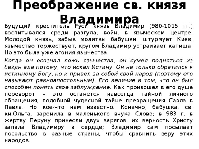 Преображение св. князя Владимира Будущий креститель Руси князь Владимир (980-1015 гг.) воспитывался среди разгула, войн, в языческом центре. Молодой князь, забыв молитвы бабушки, штурмует Киев, язычество торжествует, кругом Владимир устраивает капища. Но это была уже агония язычества. Когда он осознал ложь язычества, он сумел подняться из бездн ада потому, что искал Истину. Он не только обратился к истинному Богу, но и привел за собой свой народ (поэтому его называют равноапостольным). Его величие в том, что он был способен понять свое заблуждение. Как произошел в его душе переворот – это останется навсегда тайной личного обращения, подобной чудесной тайне превращения Савла в Павла. Но кое-что нам известно. Конечно, бабушка, св. кн.Ольга, заронила в маленького внука Слово; в 983 г. в жертву Перуну принесли двух варягов, их верность Христу запала Владимиру в сердце; Владимир сам посылает посольство в разные страны, чтобы сравнить веру этих народов.  