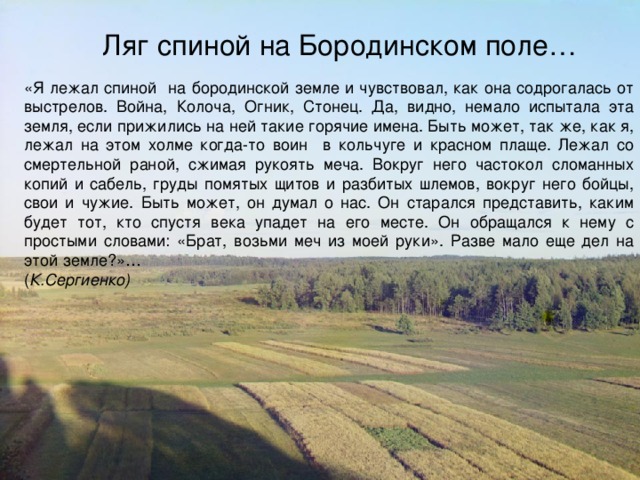 Ляг спиной на Бородинском поле… «Я лежал спиной на бородинской земле и чувствовал, как она содрогалась от выстрелов. Война, Колоча, Огник, Стонец. Да, видно, немало испытала эта земля, если прижились на ней такие горячие имена. Быть может, так же, как я, лежал на этом холме когда-то воин в кольчуге и красном плаще. Лежал со смертельной раной, сжимая рукоять меча. Вокруг него частокол сломанных копий и сабель, груды помятых щитов и разбитых шлемов, вокруг него бойцы, свои и чужие. Быть может, он думал о нас. Он старался представить, каким будет тот, кто спустя века упадет на его месте. Он обращался к нему с простыми словами: «Брат, возьми меч из моей руки». Разве мало еще дел на этой земле?»… ( К.Сергиенко)   Утицкий лес и поля с колокольни Спасо- Бородинского монастыря. 1911 год. 