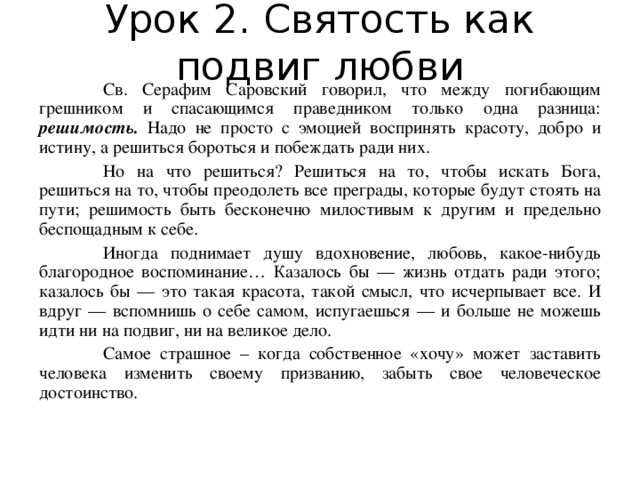 Урок 2. Святость как подвиг любви  Св. Серафим Саровский говорил, что между погибающим грешником и спасающимся праведником только одна разница: решимость. Надо не просто с эмоцией воспринять красоту, добро и истину, а решиться бороться и побеждать ради них.  Но на что решиться? Решиться на то, чтобы искать Бога, решиться на то, чтобы преодолеть все преграды, которые будут стоять на пути; решимость быть бесконечно милостивым к другим и предельно беспощадным к себе.  Иногда поднимает душу вдохновение, любовь, какое-нибудь благородное воспоминание… Казалось бы — жизнь отдать ради этого; казалось бы — это такая красота, такой смысл, что исчерпывает все. И вдруг — вспомнишь о себе самом, испугаешься — и больше не можешь идти ни на подвиг, ни на великое дело.  Самое страшное – когда собственное «хочу» может заставить человека изменить своему призванию, забыть свое человеческое достоинство.  