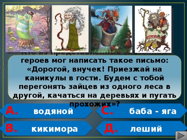 Кто из представленных сказочных героев мог написать такое письмо: «Дорогой, внучек! Приезжай на каникулы в гости. Будем с тобой перегонять зайцев из одного леса в другой, качаться на деревьях и пугать прохожих»? С. А.  водяной  баба - яга   В. Д.  кикимора  леший   