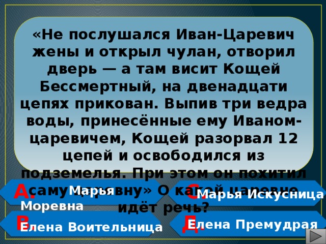  «Не послушался Иван-Царевич жены и открыл чулан, отворил дверь — а там висит Кощей Бессмертный, на двенадцати цепях прикован. Выпив три ведра воды, принесённые ему Иваном-царевичем, Кощей разорвал 12 цепей и освободился из подземелья. При этом он похитил саму царевну» О какой царевне идёт речь? А. С.   Марья Моревна  Марья Искусница   В. Д.     Елена Премудрая Елена Воительница 