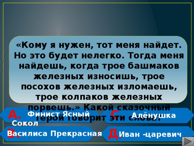  «Кому я нужен, тот меня найдет. Но это будет нелегко. Тогда меня найдешь, когда трое башмаков железных износишь, трое посохов железных изломаешь, трое колпаков железных порвешь.» Какой сказочный герой говорит эти слова? А. С.   Финист Ясный Сокол  Алёнушка   В. Д.   Василиса Прекрасная   Иван -царевич 