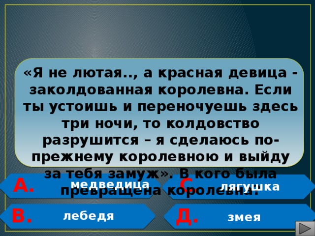  «Я не лютая.., а красная девица - заколдованная королевна. Если ты устоишь и переночуешь здесь три ночи, то колдовство разрушится – я сделаюсь по- прежнему королевною и выйду за тебя замуж». В кого была превращена королевна? А. С.   медведица  лягушка   В. Д.   лебедя   змея 