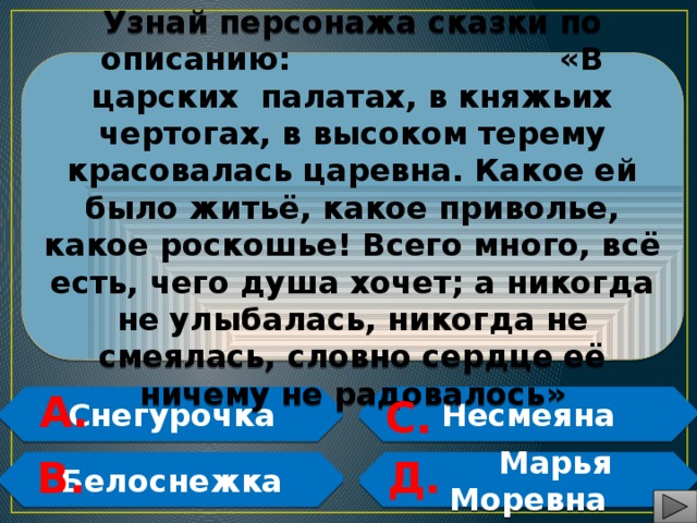 Узнай персонажа сказки по описанию: «В царских палатах, в княжьих чертогах, в высоком терему красовалась царевна. Какое ей было житьё, какое приволье, какое роскошье! Всего много, всё есть, чего душа хочет; а никогда не улыбалась, никогда не смеялась, словно сердце её ничему не радовалось» А. Снегурочка Несмеяна С.   В. Д. Белоснежка  Марья Моревна   